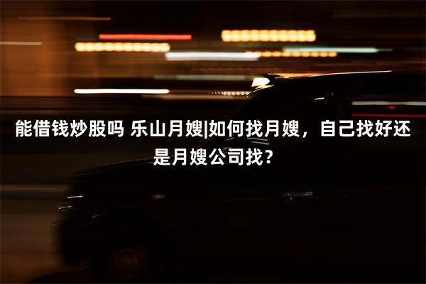 能借钱炒股吗 乐山月嫂|如何找月嫂，自己找好还是月嫂公司找？