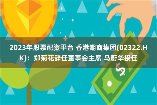 2023年股票配资平台 香港潮商集团(02322.HK)：郑菊花辞任董事会主席 马蔚华接任