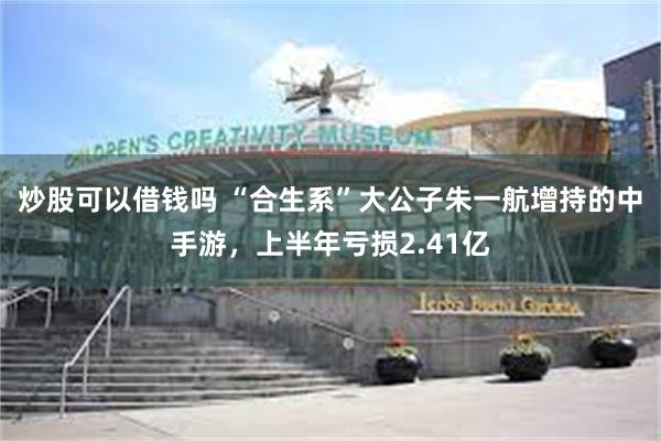 炒股可以借钱吗 “合生系”大公子朱一航增持的中手游，上半年亏损2.41亿