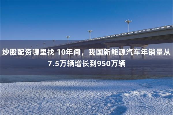 炒股配资哪里找 10年间，我国新能源汽车年销量从7.5万辆增长到950万辆