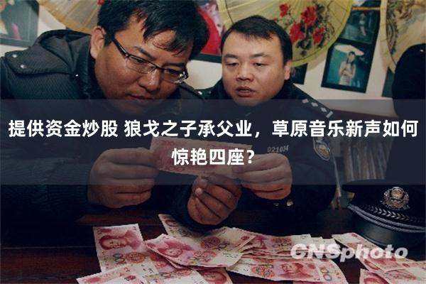 提供资金炒股 狼戈之子承父业，草原音乐新声如何惊艳四座？