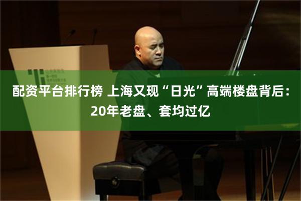 配资平台排行榜 上海又现“日光”高端楼盘背后：20年老盘、套均过亿