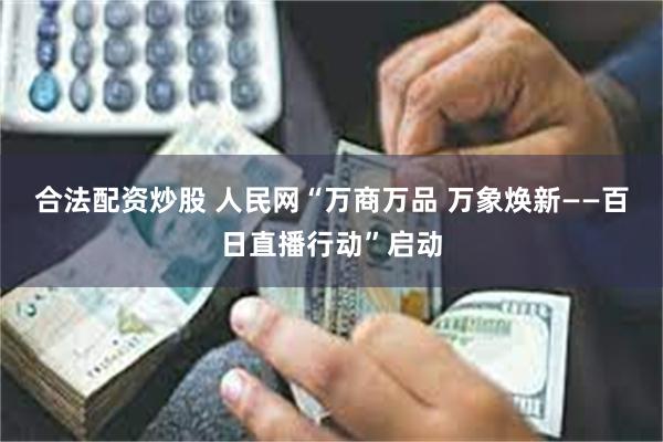 合法配资炒股 人民网“万商万品 万象焕新——百日直播行动”启动