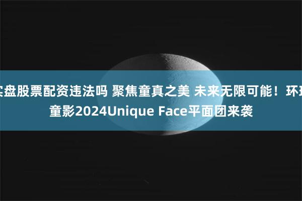 实盘股票配资违法吗 聚焦童真之美 未来无限可能！环球童影2024Unique Face平面团来袭