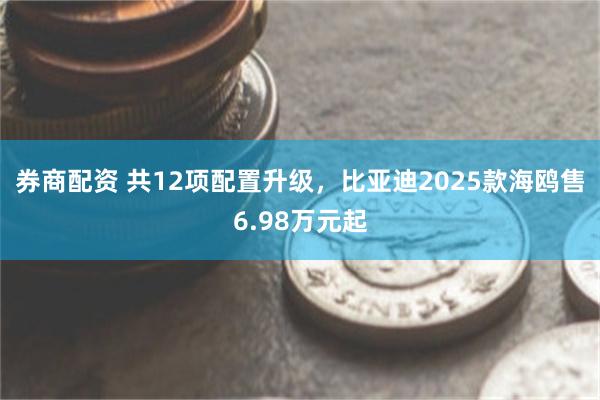 券商配资 共12项配置升级，比亚迪2025款海鸥售6.98万元起