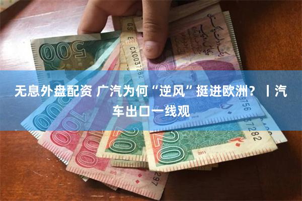 无息外盘配资 广汽为何“逆风”挺进欧洲？丨汽车出口一线观