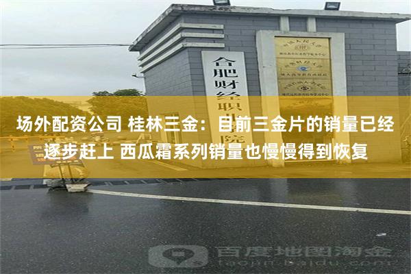 场外配资公司 桂林三金：目前三金片的销量已经逐步赶上 西瓜霜系列销量也慢慢得到恢复