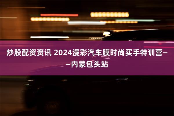 炒股配资资讯 2024漫彩汽车膜时尚买手特训营——内蒙包头站