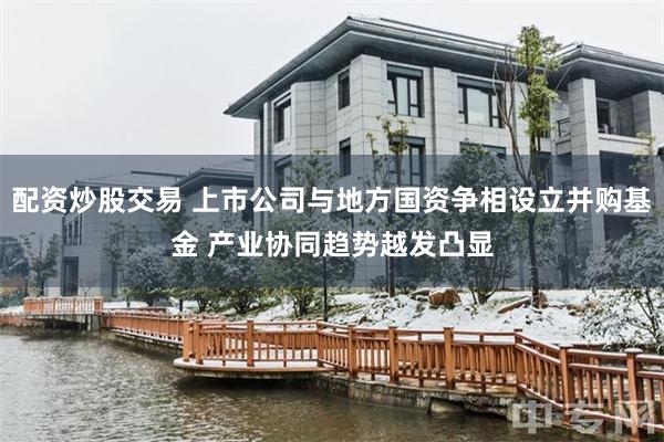 配资炒股交易 上市公司与地方国资争相设立并购基金 产业协同趋势越发凸显