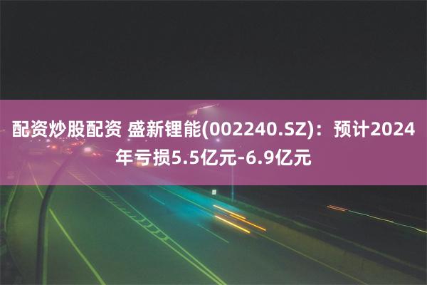 配资炒股配资 盛新锂能(002240.SZ)：预计2024年亏损5.5亿元-6.9亿元